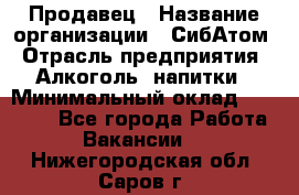 Продавец › Название организации ­ СибАтом › Отрасль предприятия ­ Алкоголь, напитки › Минимальный оклад ­ 16 000 - Все города Работа » Вакансии   . Нижегородская обл.,Саров г.